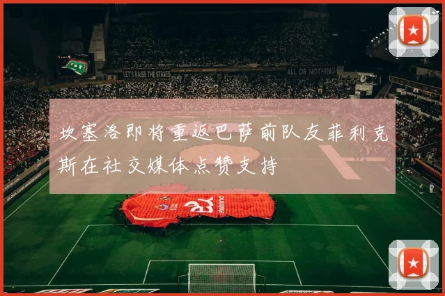 坎塞洛即将重返巴萨前队友菲利克斯在社交媒体点赞支持