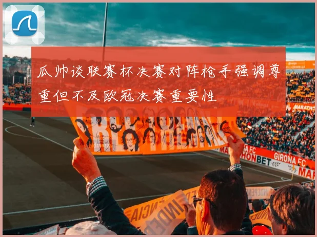 瓜帅谈联赛杯决赛对阵枪手强调尊重但不及欧冠决赛重要性