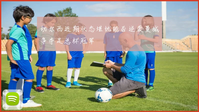 切尔西近期状态堪忧能否逆袭曼城争夺足总杯冠军