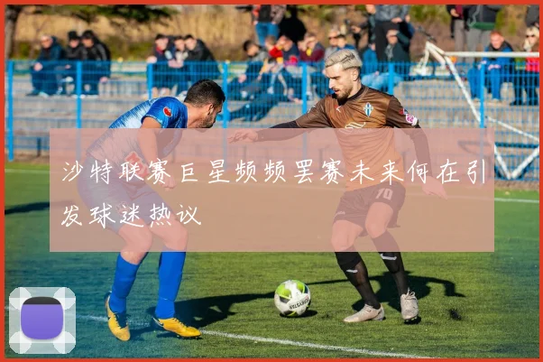 沙特联赛巨星频频罢赛未来何在引发球迷热议