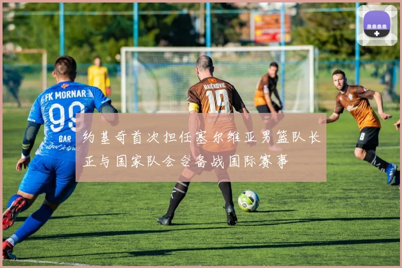 约基奇首次担任塞尔维亚男篮队长正与国家队会合备战国际赛事