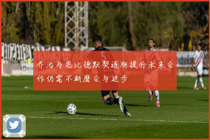 乔治与恩比德默契逐渐提升未来合作仍需不断磨合与进步