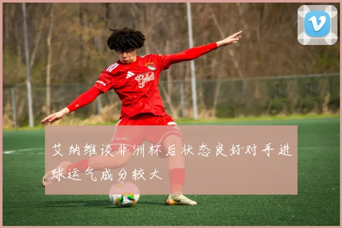 艾纳维谈非洲杯后状态良好对手进球运气成分较大