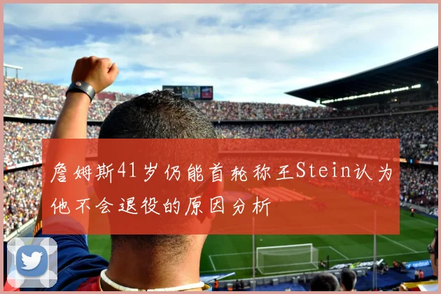 詹姆斯41岁仍能首轮称王Stein认为他不会退役的原因分析