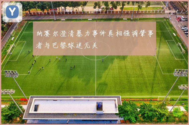 纳赛尔澄清暴力事件真相强调肇事者与巴黎球迷无关