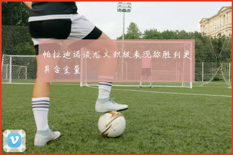 帕拉迪诺谈尤文积极表现称胜利更具含金量