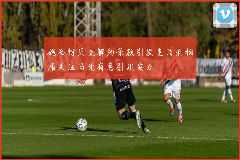 施洛特贝克解约条款引发皇马利物浦关注马竞有意引进安东