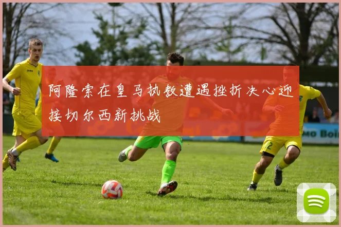 阿隆索在皇马执教遭遇挫折决心迎接切尔西新挑战
