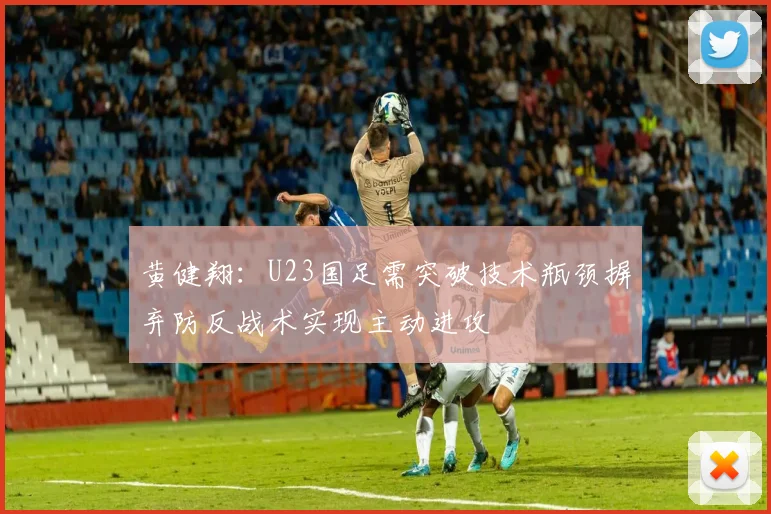 黄健翔：U23国足需突破技术瓶颈摒弃防反战术实现主动进攻