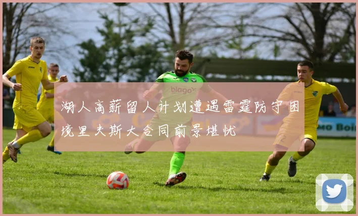 湖人高薪留人计划遭遇雷霆防守困境里夫斯大合同前景堪忧