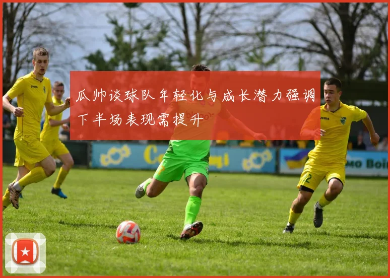 瓜帅谈球队年轻化与成长潜力强调下半场表现需提升
