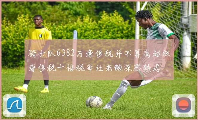 骑士队6382万奢侈税并不算高超级奢侈税十倍税率让老鲍深思熟虑