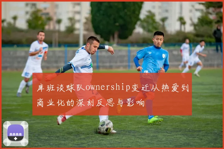 库班谈球队ownership变迁从热爱到商业化的深刻反思与影响