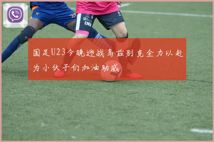 国足U23今晚迎战乌兹别克全力以赴为小伙子们加油助威