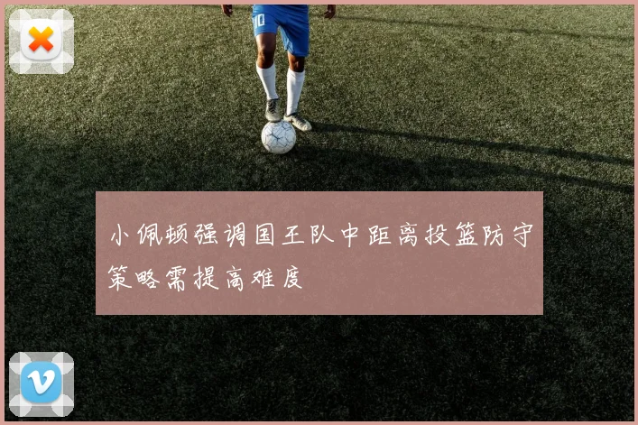 小佩顿强调国王队中距离投篮防守策略需提高难度