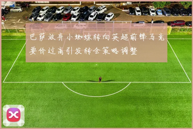 巴萨放弃小蜘蛛转向英超前锋马竞要价过高引发转会策略调整